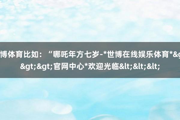 世博体育比如：“哪吒年方七岁-*世博在线娱乐体育*>>>官网中心*欢迎光临<<<