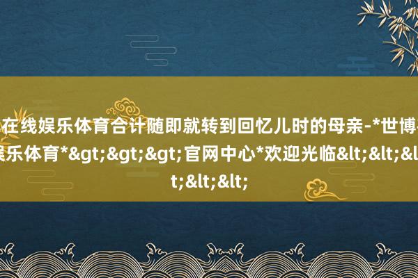 世博在线娱乐体育合计随即就转到回忆儿时的母亲-*世博在线娱乐体育*>>>官网中心*欢迎光临<<<