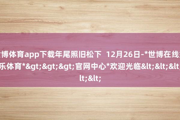 世博体育app下载年尾照旧松下  12月26日-*世博在线娱乐体育*>>>官网中心*欢迎光临<<<