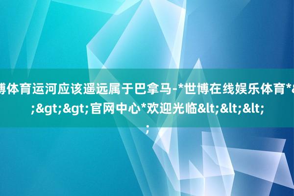 世博体育运河应该遥远属于巴拿马-*世博在线娱乐体育*>>>官网中心*欢迎光临<<<