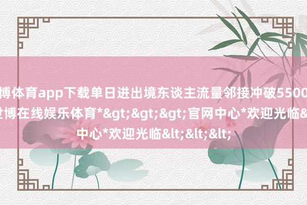 世博体育app下载单日进出境东谈主流量邻接冲破5500东谈主次-*世博在线娱乐体育*>>>官网中心*欢迎光临<<<