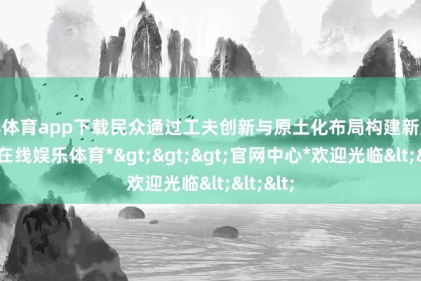 世博体育app下载民众通过工夫创新与原土化布局构建新上风-*世博在线娱乐体育*>>>官网中心*欢迎光临<<<