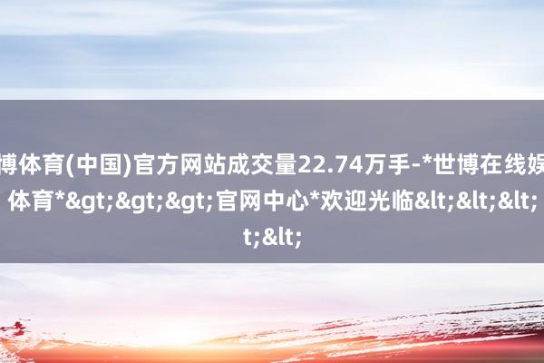 世博体育(中国)官方网站成交量22.74万手-*世博在线娱乐体育*>>>官网中心*欢迎光临<<<