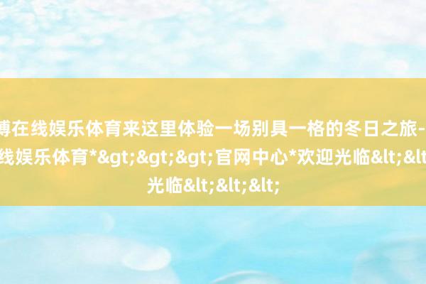 世博在线娱乐体育来这里体验一场别具一格的冬日之旅-*世博在线娱乐体育*>>>官网中心*欢迎光临<<<