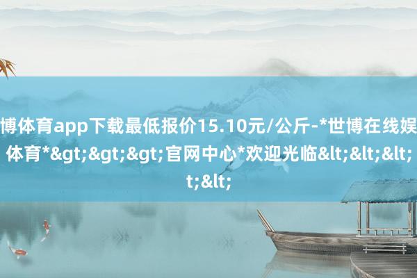 世博体育app下载最低报价15.10元/公斤-*世博在线娱乐体育*>>>官网中心*欢迎光临<<<