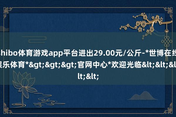 shibo体育游戏app平台进出29.00元/公斤-*世博在线娱乐体育*>>>官网中心*欢迎光临<<<