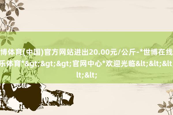 世博体育(中国)官方网站进出20.00元/公斤-*世博在线娱乐体育*>>>官网中心*欢迎光临<<<