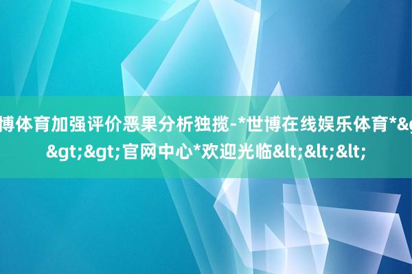 世博体育加强评价恶果分析独揽-*世博在线娱乐体育*>>>官网中心*欢迎光临<<<