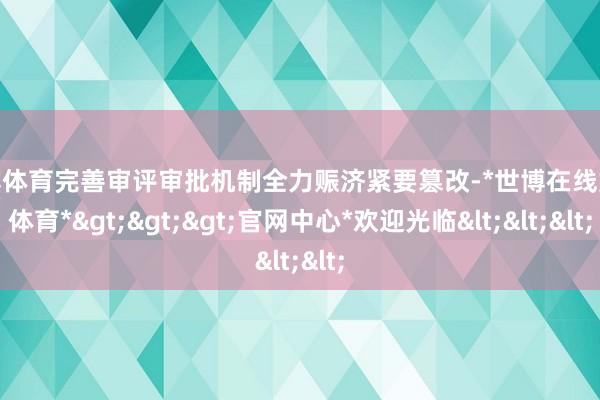 世博体育完善审评审批机制全力赈济紧要篡改-*世博在线娱乐体育*>>>官网中心*欢迎光临<<<