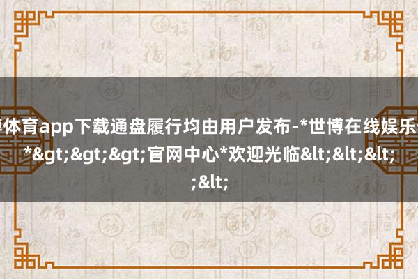 世博体育app下载通盘履行均由用户发布-*世博在线娱乐体育*>>>官网中心*欢迎光临<<<