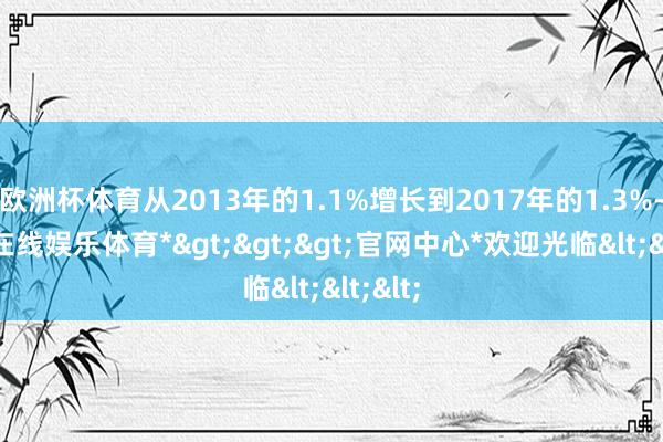 欧洲杯体育从2013年的1.1%增长到2017年的1.3%-*世博在线娱乐体育*>>>官网中心*欢迎光临<<<