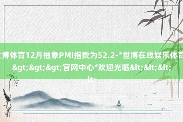 世博体育12月抽象PMI指数为52.2-*世博在线娱乐体育*>>>官网中心*欢迎光临<<<