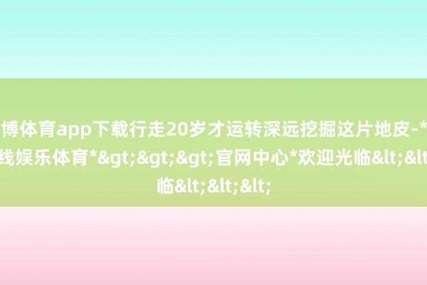 世博体育app下载行走20岁才运转深远挖掘这片地皮-*世博在线娱乐体育*>>>官网中心*欢迎光临<<<