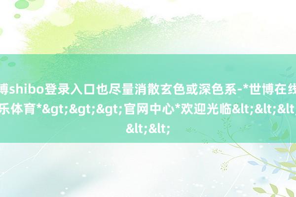 世博shibo登录入口也尽量消散玄色或深色系-*世博在线娱乐体育*>>>官网中心*欢迎光临<<<