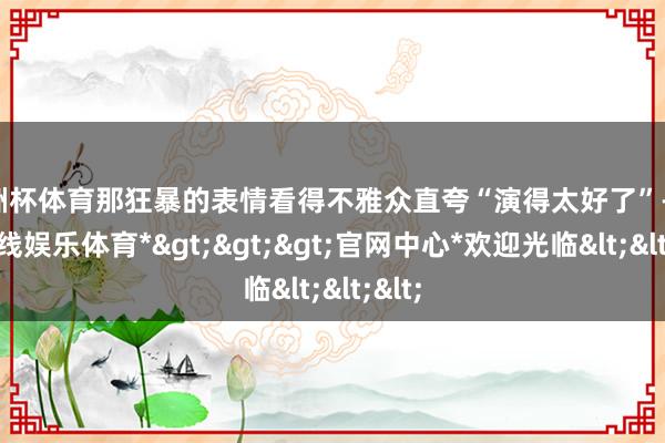 欧洲杯体育那狂暴的表情看得不雅众直夸“演得太好了”-*世博在线娱乐体育*>>>官网中心*欢迎光临<<<