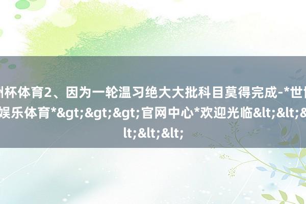 欧洲杯体育2、因为一轮温习绝大大批科目莫得完成-*世博在线娱乐体育*>>>官网中心*欢迎光临<<<