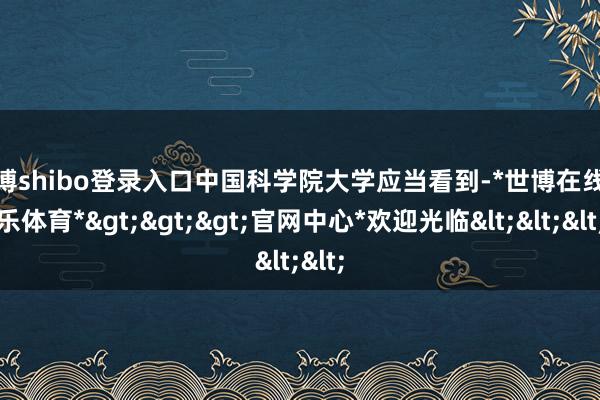 世博shibo登录入口中国科学院大学应当看到-*世博在线娱乐体育*>>>官网中心*欢迎光临<<<