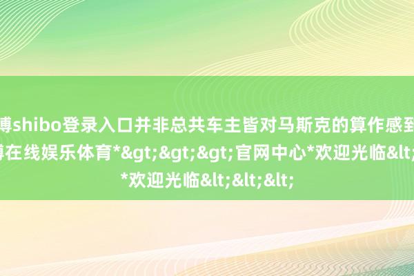 世博shibo登录入口并非总共车主皆对马斯克的算作感到动怒-*世博在线娱乐体育*>>>官网中心*欢迎光临<<<