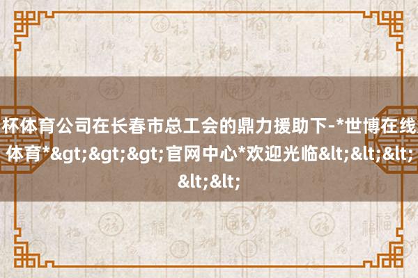 欧洲杯体育公司在长春市总工会的鼎力援助下-*世博在线娱乐体育*>>>官网中心*欢迎光临<<<