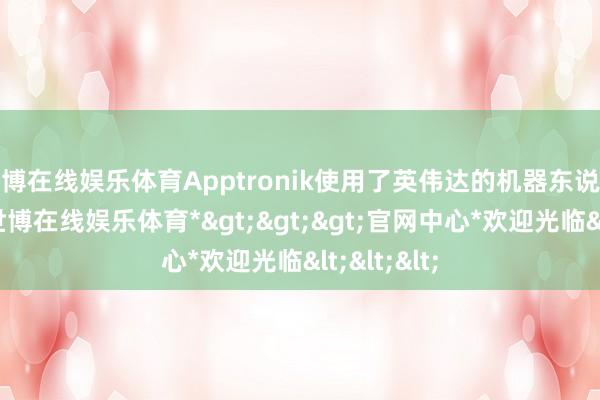 世博在线娱乐体育Apptronik使用了英伟达的机器东说念主本事-*世博在线娱乐体育*>>>官网中心*欢迎光临<<<