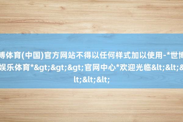 世博体育(中国)官方网站不得以任何样式加以使用-*世博在线娱乐体育*>>>官网中心*欢迎光临<<<