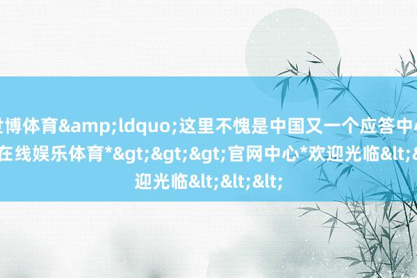 世博体育&ldquo;这里不愧是中国又一个应答中心-*世博在线娱乐体育*>>>官网中心*欢迎光临<<<