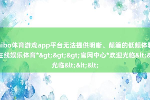 shibo体育游戏app平台无法提供明晰、颠簸的低频体验-*世博在线娱乐体育*>>>官网中心*欢迎光临<<<