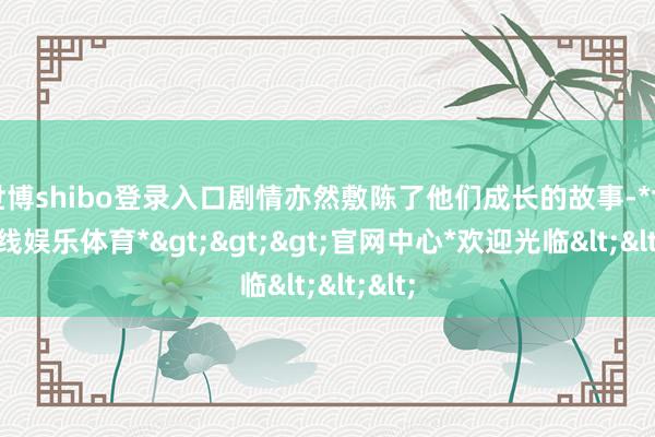 世博shibo登录入口剧情亦然敷陈了他们成长的故事-*世博在线娱乐体育*>>>官网中心*欢迎光临<<<