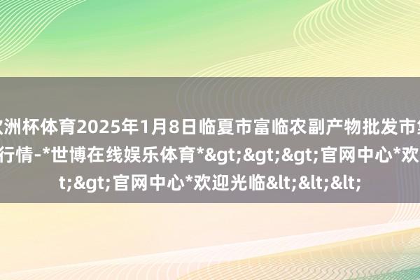 欧洲杯体育2025年1月8日临夏市富临农副产物批发市集有限包袱公司价钱行情-*世博在线娱乐体育*>>>官网中心*欢迎光临<<<