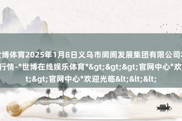 世博体育2025年1月8日义乌市阛阓发展集团有限公司农批惩处分公司价钱行情-*世博在线娱乐体育*>>>官网中心*欢迎光临<<<