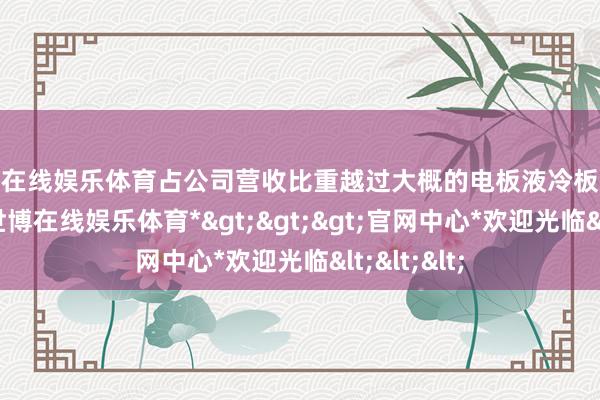 世博在线娱乐体育占公司营收比重越过大概的电板液冷板业务毛利率-*世博在线娱乐体育*>>>官网中心*欢迎光临<<<