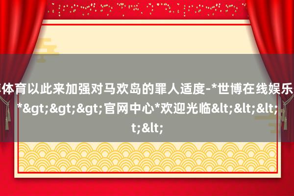 世博体育以此来加强对马欢岛的罪人适度-*世博在线娱乐体育*>>>官网中心*欢迎光临<<<