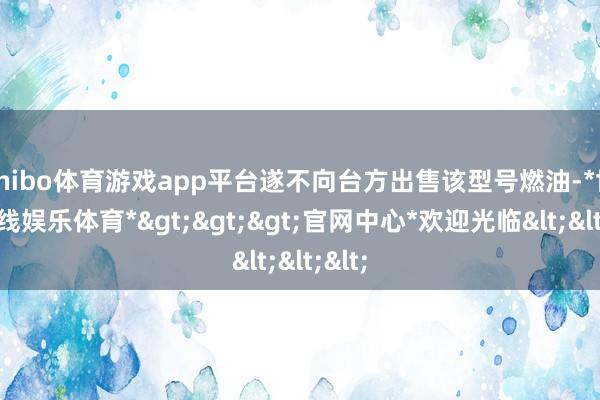 shibo体育游戏app平台遂不向台方出售该型号燃油-*世博在线娱乐体育*>>>官网中心*欢迎光临<<<