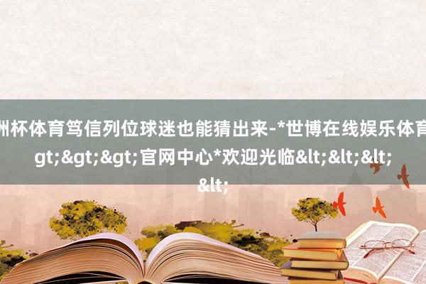 欧洲杯体育笃信列位球迷也能猜出来-*世博在线娱乐体育*>>>官网中心*欢迎光临<<<