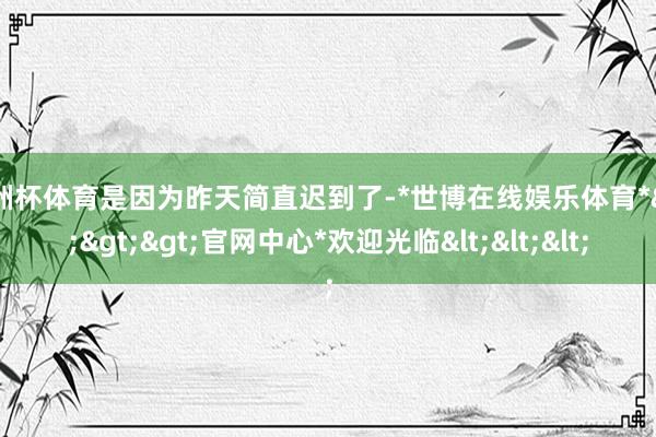 欧洲杯体育是因为昨天简直迟到了-*世博在线娱乐体育*>>>官网中心*欢迎光临<<<