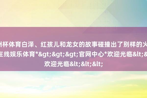 欧洲杯体育白泽、红孩儿和龙女的故事碰撞出了别样的火花-*世博在线娱乐体育*>>>官网中心*欢迎光临<<<