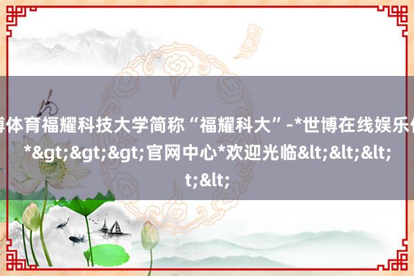 世博体育福耀科技大学简称“福耀科大”-*世博在线娱乐体育*>>>官网中心*欢迎光临<<<