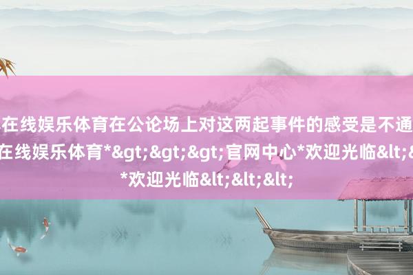 世博在线娱乐体育在公论场上对这两起事件的感受是不通常的-*世博在线娱乐体育*>>>官网中心*欢迎光临<<<