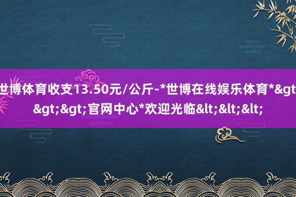 世博体育收支13.50元/公斤-*世博在线娱乐体育*>>>官网中心*欢迎光临<<<