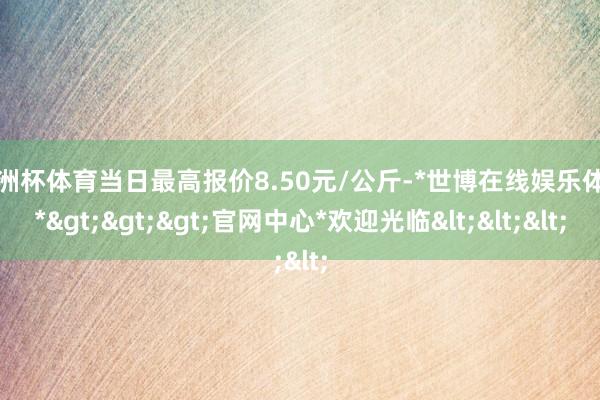 欧洲杯体育当日最高报价8.50元/公斤-*世博在线娱乐体育*>>>官网中心*欢迎光临<<<