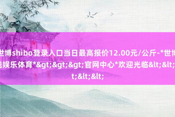 世博shibo登录入口当日最高报价12.00元/公斤-*世博在线娱乐体育*>>>官网中心*欢迎光临<<<