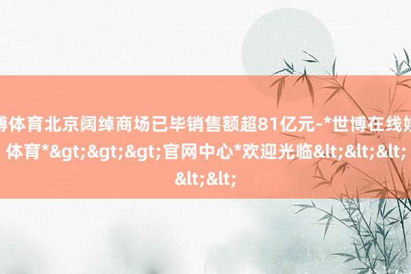 世博体育北京阔绰商场已毕销售额超81亿元-*世博在线娱乐体育*>>>官网中心*欢迎光临<<<