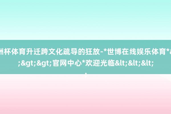 欧洲杯体育升迁跨文化疏导的狂放-*世博在线娱乐体育*>>>官网中心*欢迎光临<<<