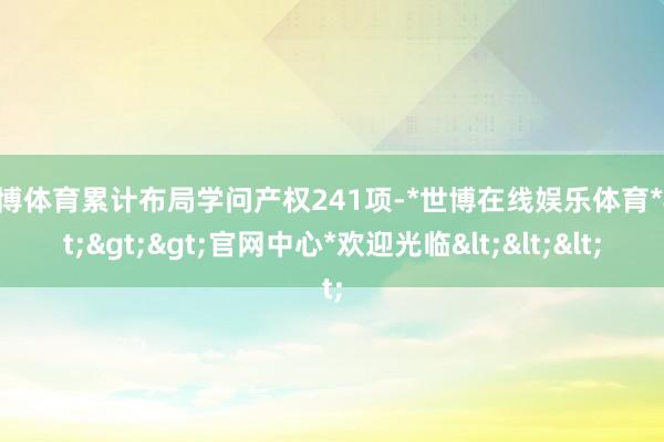 世博体育累计布局学问产权241项-*世博在线娱乐体育*>>>官网中心*欢迎光临<<<