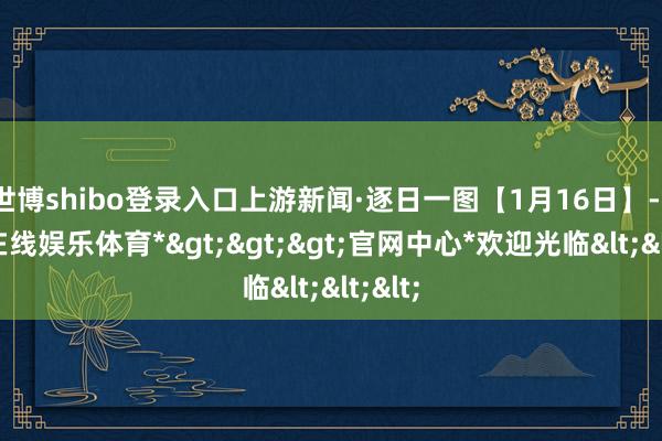 世博shibo登录入口上游新闻·逐日一图【1月16日】-*世博在线娱乐体育*>>>官网中心*欢迎光临<<<