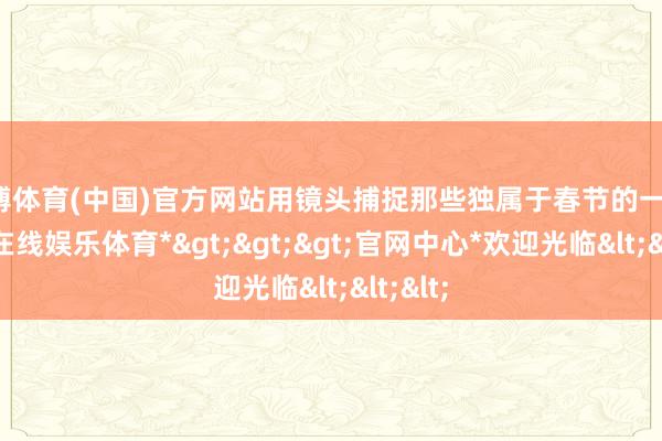 世博体育(中国)官方网站用镜头捕捉那些独属于春节的一刹-*世博在线娱乐体育*>>>官网中心*欢迎光临<<<