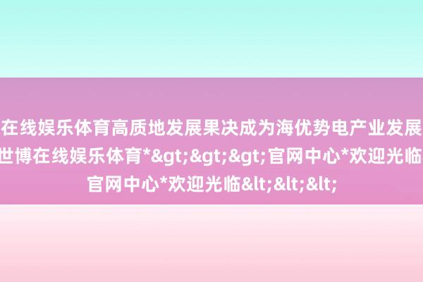 世博在线娱乐体育高质地发展果决成为海优势电产业发展靠近的新课题-*世博在线娱乐体育*>>>官网中心*欢迎光临<<<