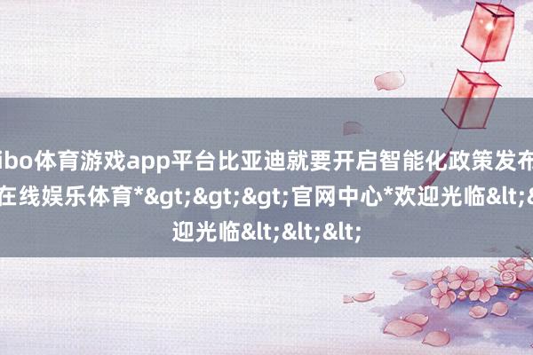 shibo体育游戏app平台比亚迪就要开启智能化政策发布会-*世博在线娱乐体育*>>>官网中心*欢迎光临<<<