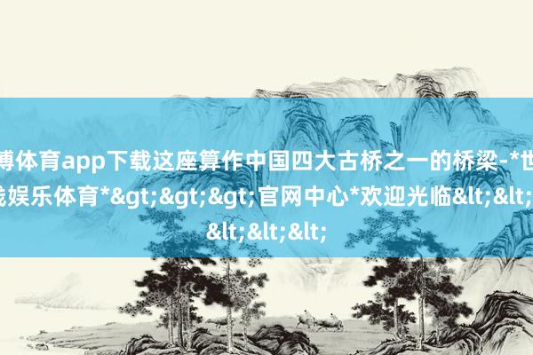 世博体育app下载这座算作中国四大古桥之一的桥梁-*世博在线娱乐体育*>>>官网中心*欢迎光临<<<