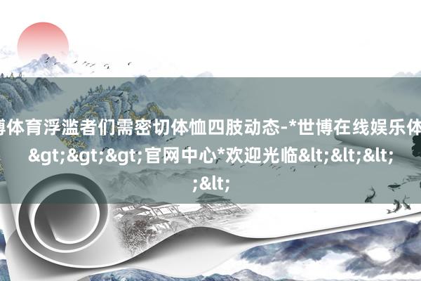 世博体育浮滥者们需密切体恤四肢动态-*世博在线娱乐体育*>>>官网中心*欢迎光临<<<